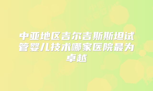 中亚地区吉尔吉斯斯坦试管婴儿技术哪家医院最为卓越