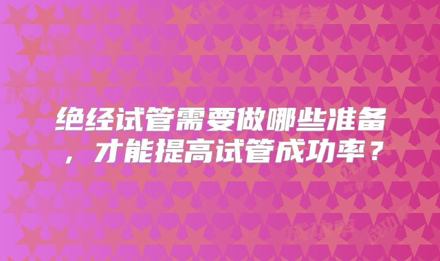 绝经试管需要做哪些准备，才能提高试管成功率？