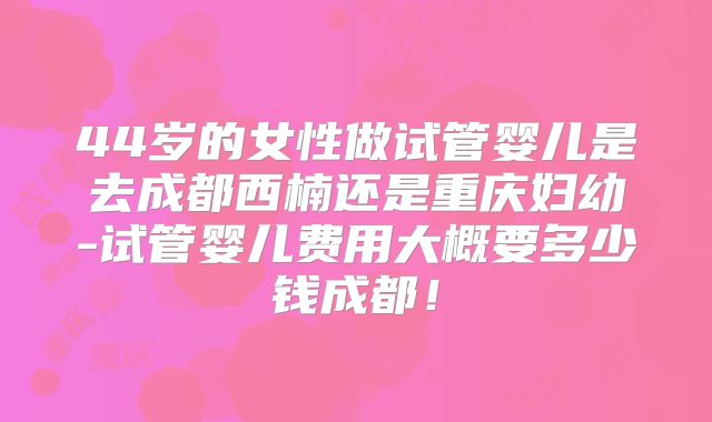44岁的女性做试管婴儿是去成都西楠还是重庆妇幼-试管婴儿费用大概要多少钱成都！