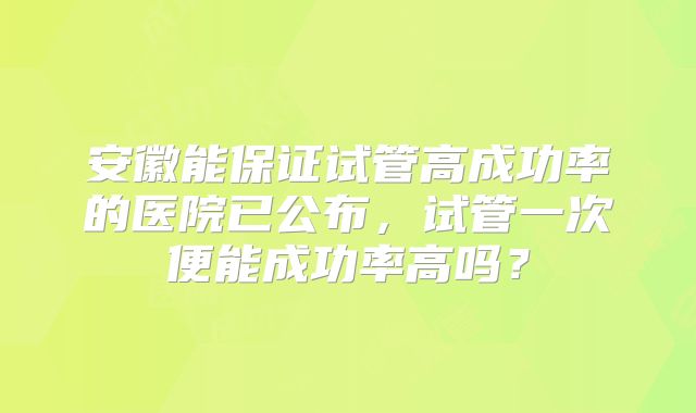 安徽能保证试管高成功率的医院已公布，试管一次便能成功率高吗？