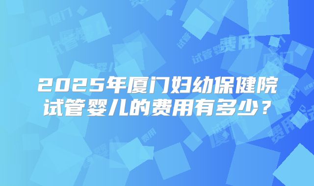 2025年厦门妇幼保健院试管婴儿的费用有多少？