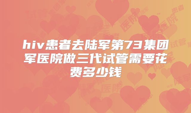 hiv患者去陆军第73集团军医院做三代试管需要花费多少钱