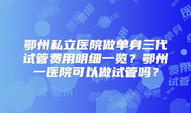 鄂州私立医院做单身三代试管费用明细一览？鄂州一医院可以做试管吗？