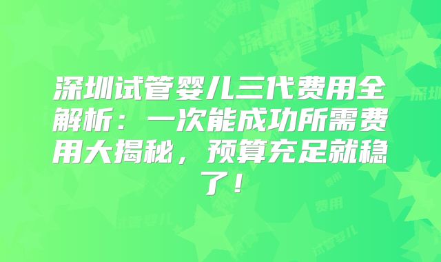 深圳试管婴儿三代费用全解析：一次能成功所需费用大揭秘，预算充足就稳了！