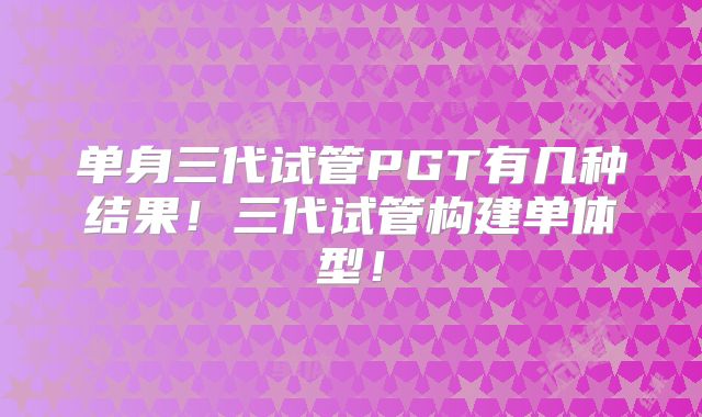单身三代试管PGT有几种结果!三代试管构建单体型!
