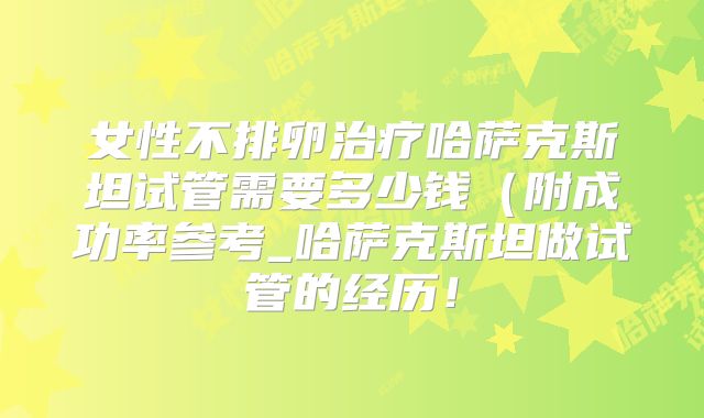 女性不排卵治疗哈萨克斯坦试管需要多少钱（附成功率参考_哈萨克斯坦做试管的经历！