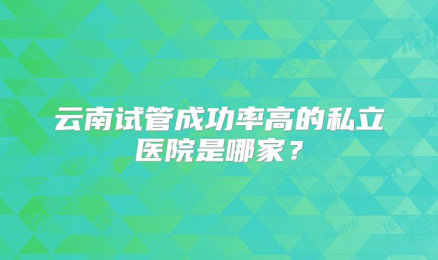 云南试管成功率高的私立医院是哪家?