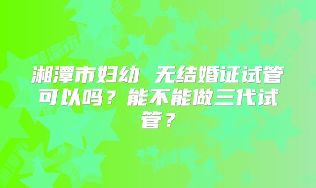 湘潭市妇幼 无结婚证试管可以吗?能不能做三代试管?