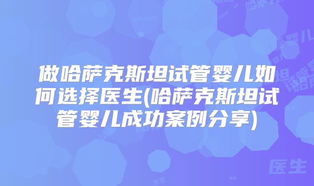 做哈萨克斯坦试管婴儿如何选择医生(哈萨克斯坦试管婴儿成功案例分享)