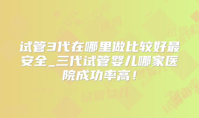 试管3代在哪里做比较好最安全_三代试管婴儿哪家医院成功率高!