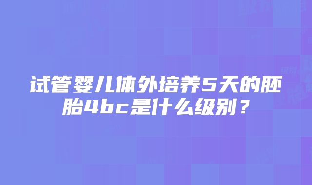 试管婴儿体外培养5天的胚胎4bc是什么级别?
