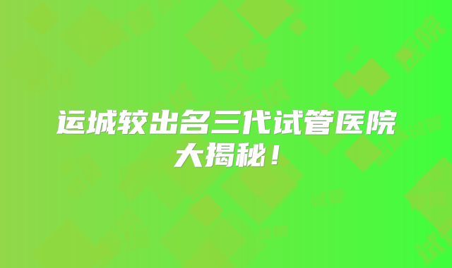 运城较出名三代试管医院大揭秘！