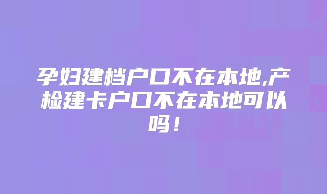 孕妇建档户口不在本地,产检建卡户口不在本地可以吗!