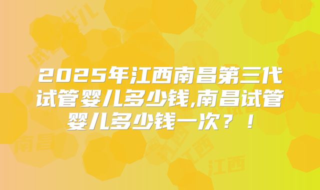 2025年江西南昌第三代试管婴儿多少钱,南昌试管婴儿多少钱一次？！