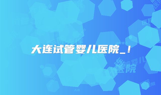 大连试管婴儿医院_！