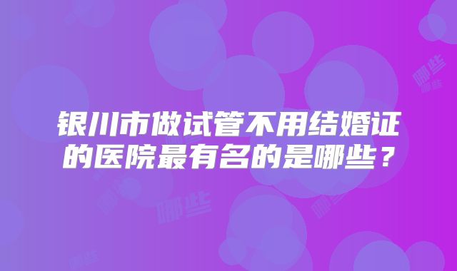 银川市做试管不用结婚证的医院最有名的是哪些?