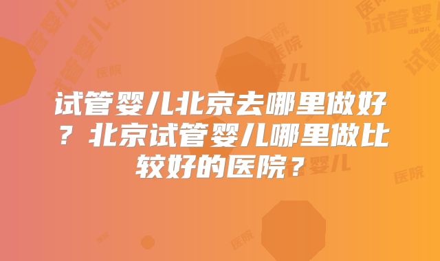 试管婴儿北京去哪里做好?北京试管婴儿哪里做比较好的医院?