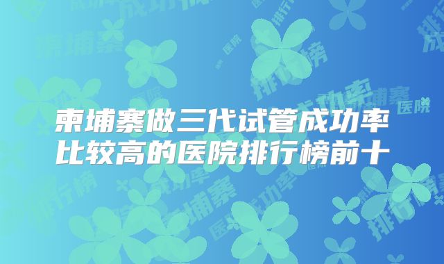 柬埔寨做三代试管成功率比较高的医院排行榜前十
