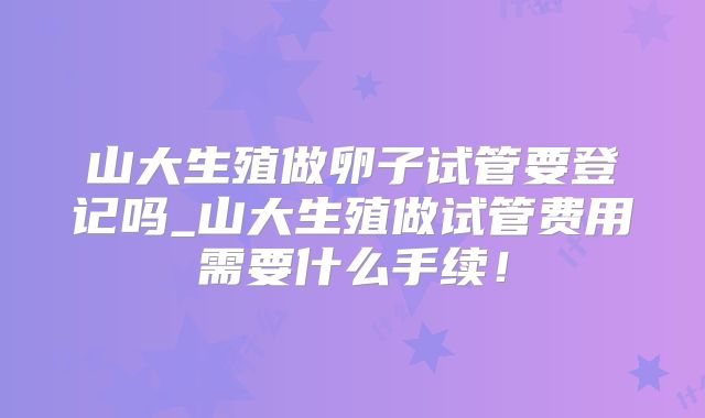 山大生殖做卵子试管要登记吗_山大生殖做试管费用需要什么手续！