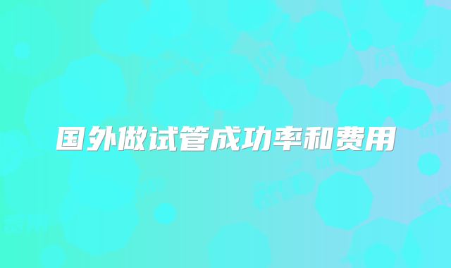 国外做试管成功率和费用