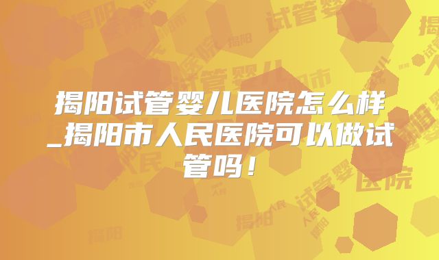 揭阳试管婴儿医院怎么样_揭阳市人民医院可以做试管吗!