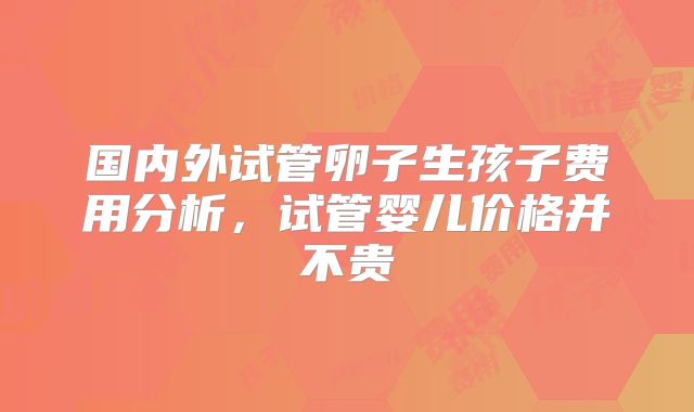 国内外试管卵子生孩子费用分析,试管婴儿价格并不贵