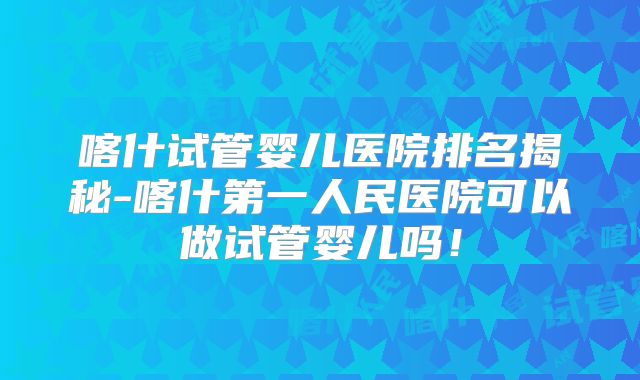 喀什试管婴儿医院排名揭秘-喀什第一人民医院可以做试管婴儿吗!