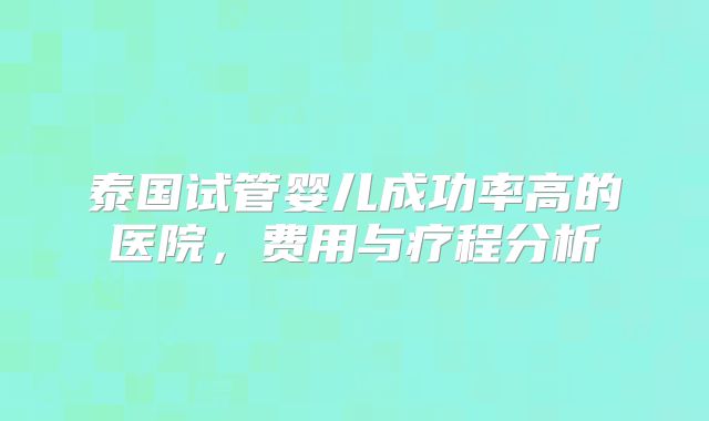 泰国试管婴儿成功率高的医院,费用与疗程分析