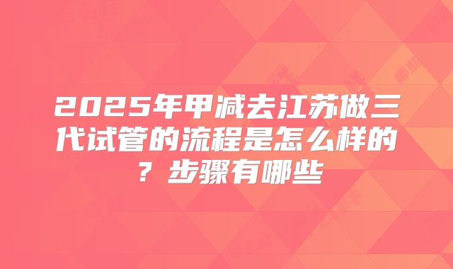 2025年甲减去江苏做三代试管的流程是怎么样的?步骤有哪些