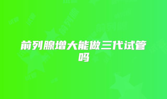 前列腺增大能做三代试管吗