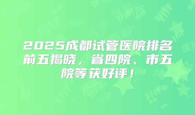 2025成都试管医院排名前五揭晓，省四院、市五院等获好评！