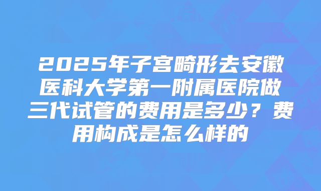 2025年子宫畸形去安徽医科大学第一附属医院做三代试管的费用是多少？费用构成是怎么样的