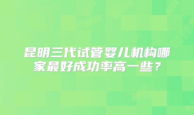 昆明三代试管婴儿机构哪家最好成功率高一些?
