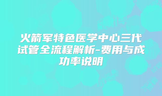 火箭军特色医学中心三代试管全流程解析-费用与成功率说明