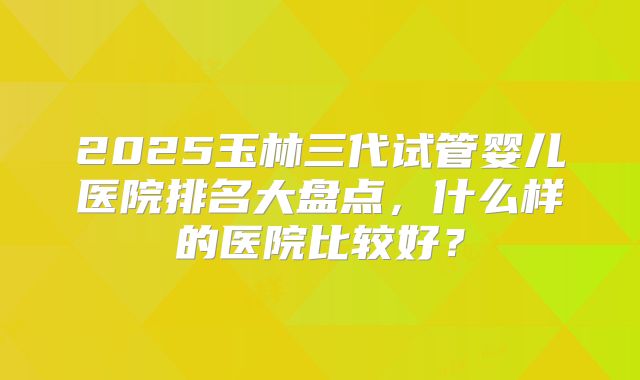 2025玉林三代试管婴儿医院排名大盘点,什么样的医院比较好?