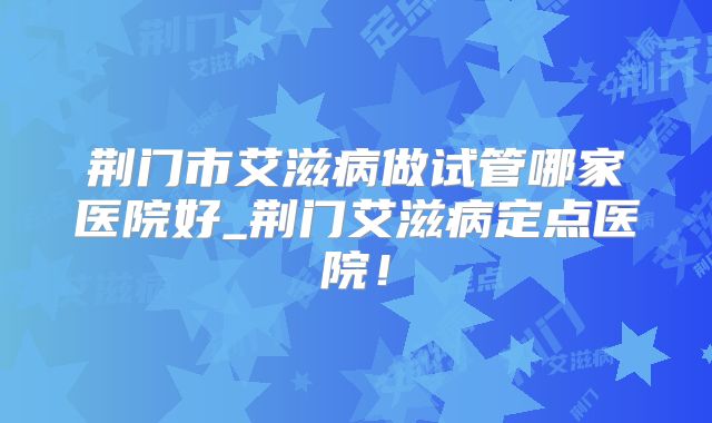 荆门市艾滋病做试管哪家医院好_荆门艾滋病定点医院！