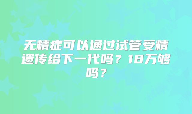 无精症可以通过试管受精遗传给下一代吗？18万够吗？
