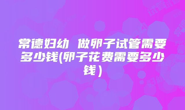 常德妇幼 做卵子试管需要多少钱(卵子花费需要多少钱)