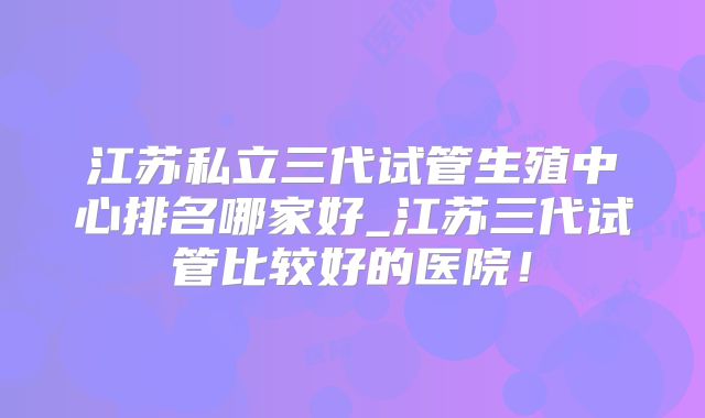 江苏私立三代试管生殖中心排名哪家好_江苏三代试管比较好的医院！