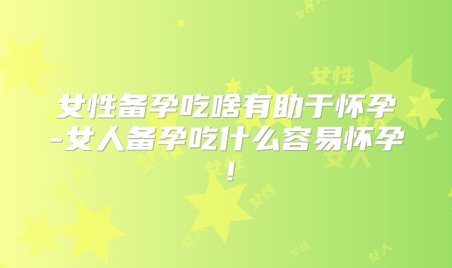 女性备孕吃啥有助于怀孕-女人备孕吃什么容易怀孕！