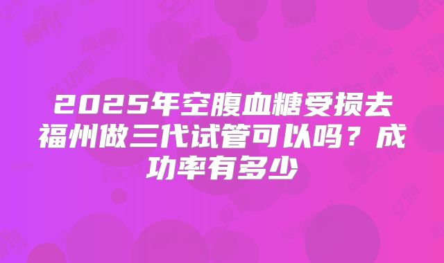 2025年空腹血糖受损去福州做三代试管可以吗？成功率有多少