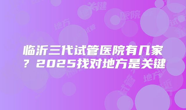 临沂三代试管医院有几家?2025找对地方是关键