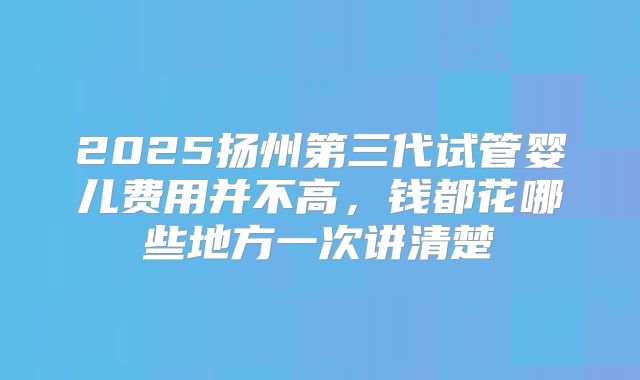 2025扬州第三代试管婴儿费用并不高,钱都花哪些地方一次讲清楚