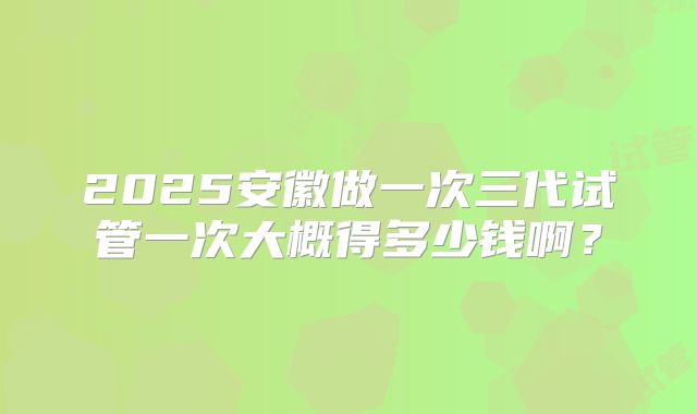 2025安徽做一次三代试管一次大概得多少钱啊?