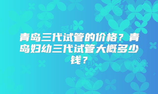 青岛三代试管的价格？青岛妇幼三代试管大概多少钱？