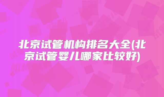 北京试管机构排名大全(北京试管婴儿哪家比较好)