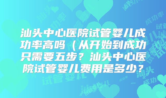 汕头中心医院试管婴儿成功率高吗（从开始到成功只需要五步？汕头中心医院试管婴儿费用是多少？