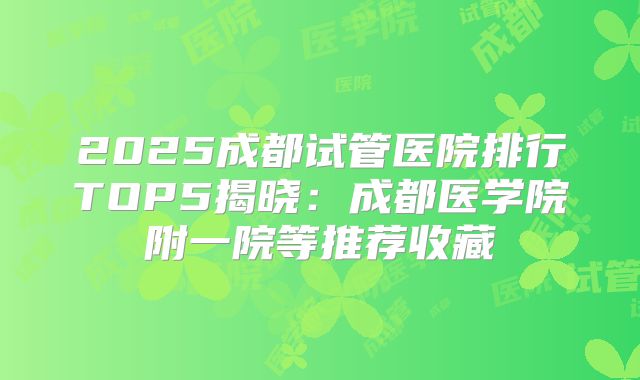 2025成都试管医院排行TOP5揭晓:成都医学院附一院等推荐收藏