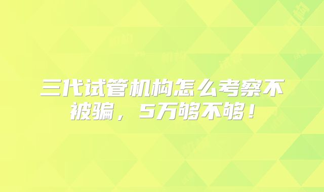 三代试管机构怎么考察不被骗,5万够不够!