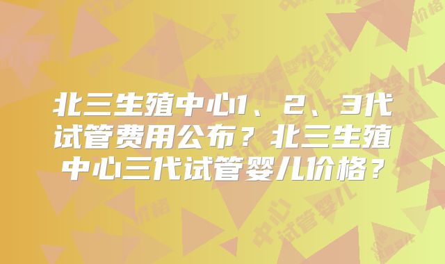 北三生殖中心1、2、3代试管费用公布？北三生殖中心三代试管婴儿价格？